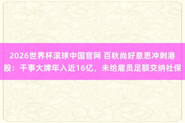 2026世界杯滚球中国官网 百秋尚好意思冲刺港股:干事大牌年入近16亿,未给雇员足额交纳社保