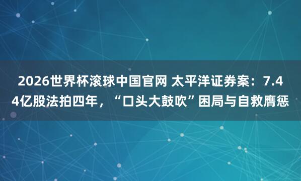 2026世界杯滚球中国官网 太平洋证券案:7.44亿股法拍四年,“口头大鼓吹”困局与自救膺惩