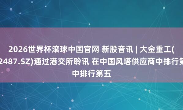 2026世界杯滚球中国官网 新股音讯 | 大金重工(002487.SZ)通过港交所聆讯 在中国风塔供应商中排行第五