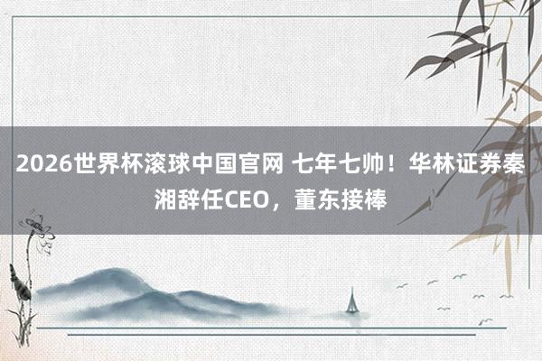 2026世界杯滚球中国官网 七年七帅！华林证券秦湘辞任CEO，董东接棒