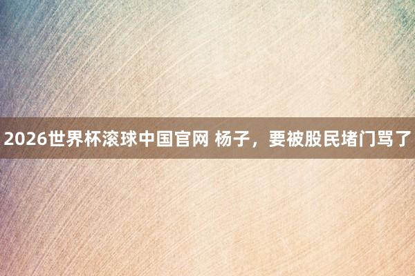 2026世界杯滚球中国官网 杨子,要被股民堵门骂了
