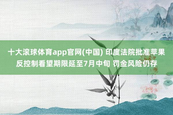 十大滚球体育app官网(中国) 印度法院批准苹果反控制看望期限延至7月中旬 罚金风险仍存