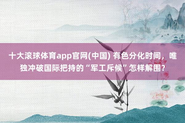 十大滚球体育app官网(中国) 有色分化时间,唯独冲破国际把持的“军工斥候”怎样解围?