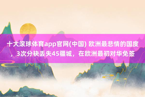 十大滚球体育app官网(中国) 欧洲最悲情的国度，3次分袂丢失45疆城，在欧洲最初对华免签