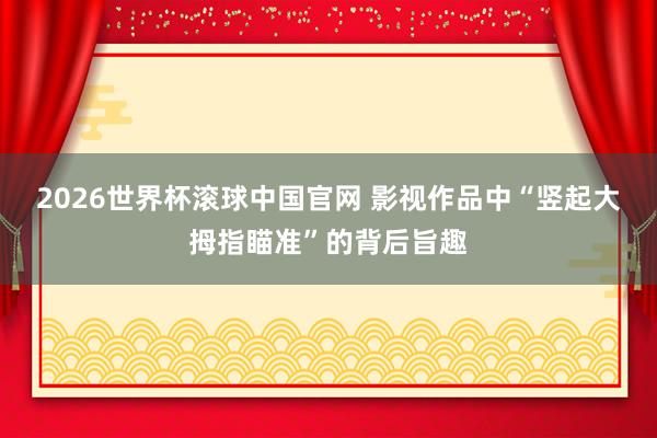 2026世界杯滚球中国官网 影视作品中“竖起大拇指瞄准”的背后旨趣