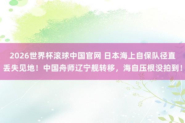 2026世界杯滚球中国官网 日本海上自保队径直丢失见地!中国舟师辽宁舰转移,海自压根没拍到!