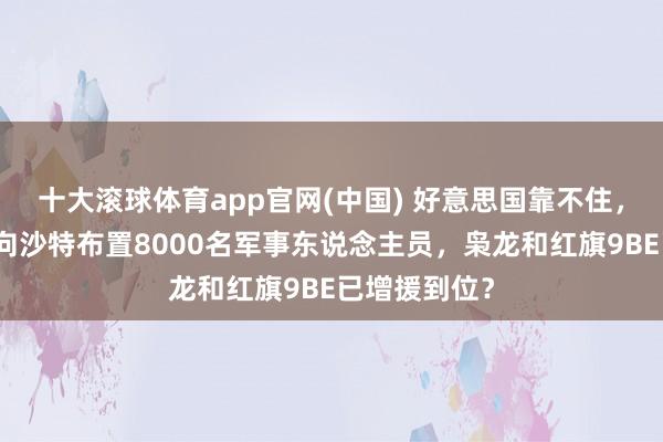 十大滚球体育app官网(中国) 好意思国靠不住,巴基斯坦已向沙特布置8000名军事东说念主员,枭龙和红旗9BE已增援到位?