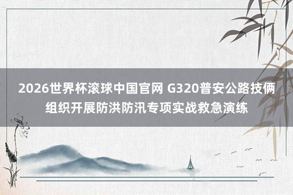 2026世界杯滚球中国官网 G320普安公路技俩组织开展防洪防汛专项实战救急演练