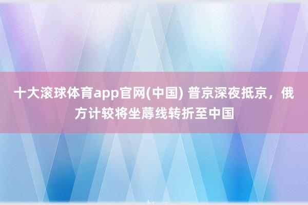 十大滚球体育app官网(中国) 普京深夜抵京,俄方计较将坐蓐线转折至中国