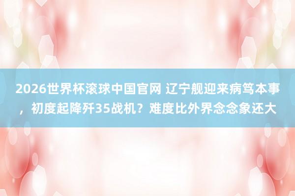 2026世界杯滚球中国官网 辽宁舰迎来病笃本事，初度起降歼35战机？难度比外界念念象还大