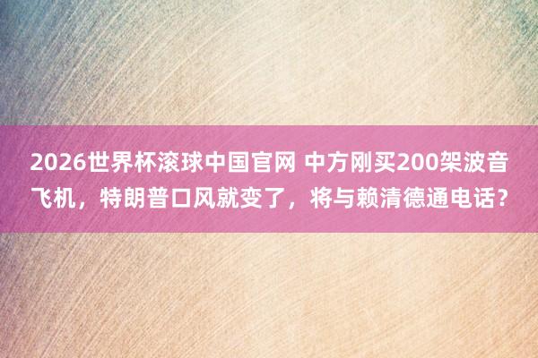 2026世界杯滚球中国官网 中方刚买200架波音飞机，特朗普口风就变了，将与赖清德通电话？