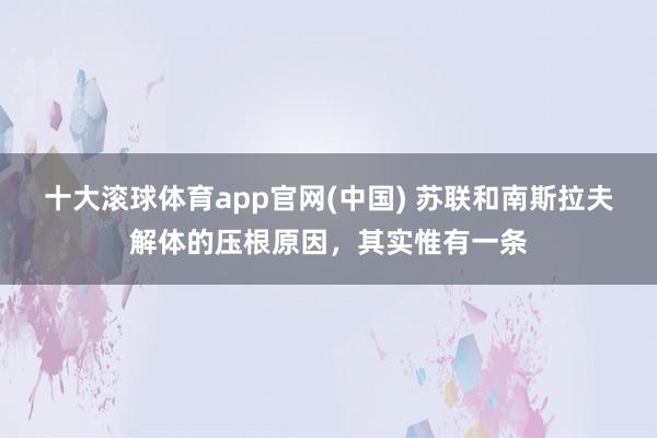 十大滚球体育app官网(中国) 苏联和南斯拉夫解体的压根原因,其实惟有一条