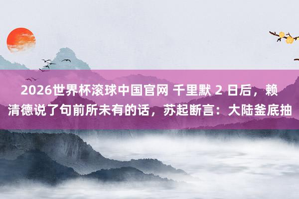 2026世界杯滚球中国官网 千里默 2 日后,赖清德说了句前所未有的话,苏起断言:大陆釜底抽