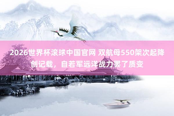 2026世界杯滚球中国官网 双航母550架次起降创记载,自若军远洋战力罢了质变