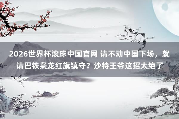 2026世界杯滚球中国官网 请不动中国下场，就请巴铁枭龙红旗镇守？沙特王爷这招太绝了