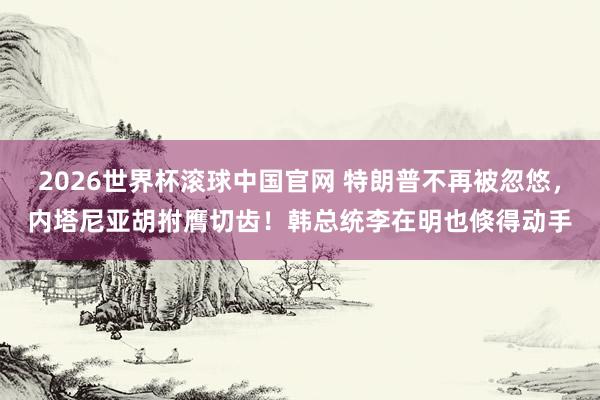 2026世界杯滚球中国官网 特朗普不再被忽悠,内塔尼亚胡拊膺切齿!韩总统李在明也倏得动手