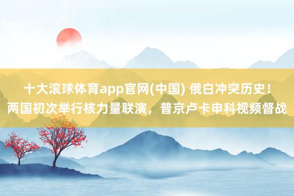 十大滚球体育app官网(中国) 俄白冲突历史！两国初次举行核力量联演，普京卢卡申科视频督战