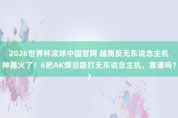 2026世界杯滚球中国官网 越南反无东说念主机神器火了!6把AK焊沿路打无东说念主机,靠谱吗?