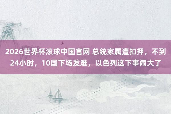 2026世界杯滚球中国官网 总统家属遭扣押，不到24小时，10国下场发难，以色列这下事闹大了