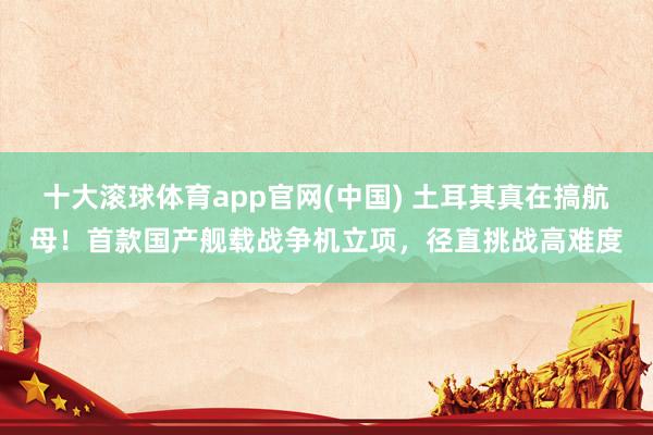 十大滚球体育app官网(中国) 土耳其真在搞航母!首款国产舰载战争机立项,径直挑战高难度