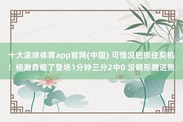 十大滚球体育app官网(中国) 可惜没把抓住契机！杨瀚森临了登场1分钟三分2中0 没畸形据进账
