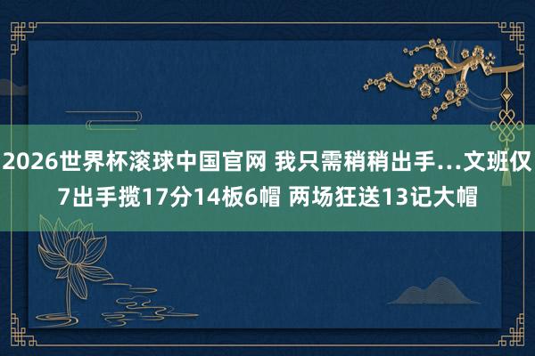 2026世界杯滚球中国官网 我只需稍稍出手…文班仅7出手揽17分14板6帽 两场狂送13记大帽