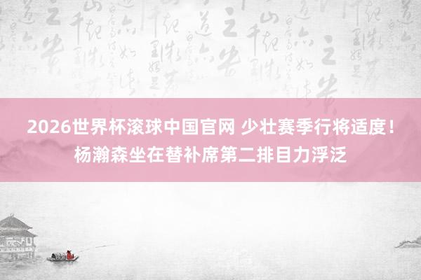 2026世界杯滚球中国官网 少壮赛季行将适度!杨瀚森坐在替补席第二排目力浮泛