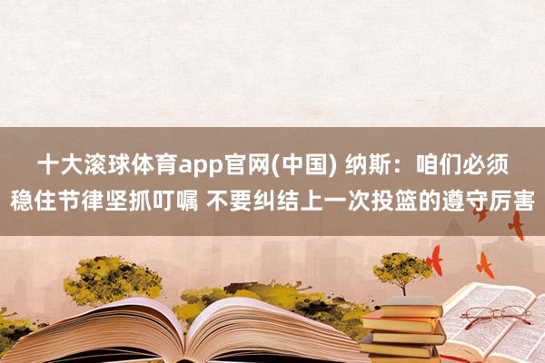 十大滚球体育app官网(中国) 纳斯:咱们必须稳住节律坚抓叮嘱 不要纠结上一次投篮的遵守厉害