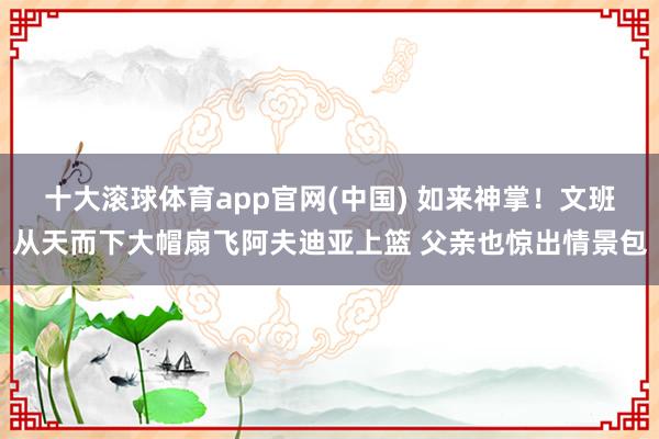 十大滚球体育app官网(中国) 如来神掌！文班从天而下大帽扇飞阿夫迪亚上篮 父亲也惊出情景包