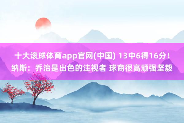 十大滚球体育app官网(中国) 13中6得16分!纳斯:乔治是出色的注视者 球商很高顽强坚毅