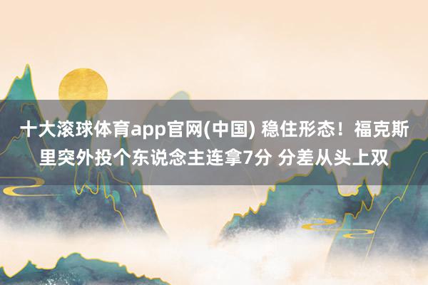 十大滚球体育app官网(中国) 稳住形态！福克斯里突外投个东说念主连拿7分 分差从头上双