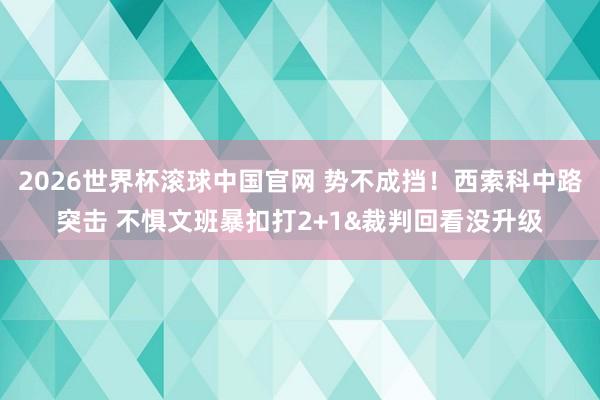 2026世界杯滚球中国官网 势不成挡!西索科中路突击 不惧文班暴扣打2+1&裁判回看没升级