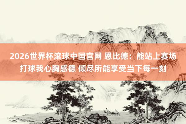 2026世界杯滚球中国官网 恩比德:能站上赛场打球我心胸感德 倾尽所能享受当下每一刻
