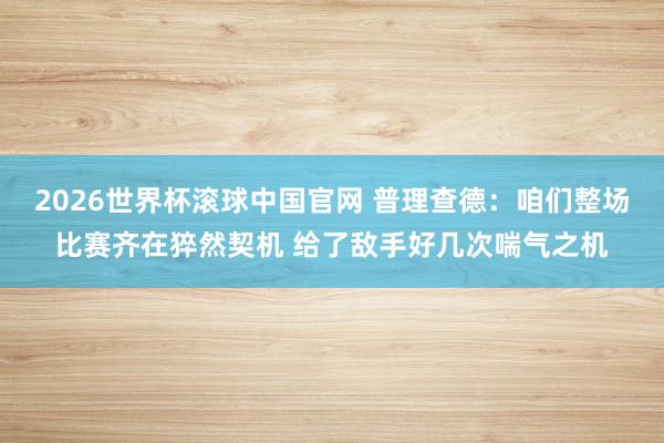2026世界杯滚球中国官网 普理查德：咱们整场比赛齐在猝然契机 给了敌手好几次喘气之机