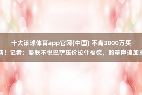 十大滚球体育app官网(中国) 不肯3000万买断!记者:曼联不悦巴萨压价拉什福德,酌量摩擦加重
