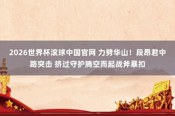 2026世界杯滚球中国官网 力劈华山!段昂君中路突击 挤过守护腾空而起战斧暴扣
