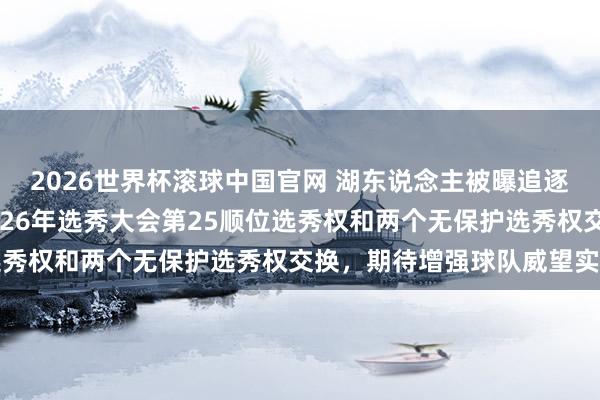 2026世界杯滚球中国官网 湖东说念主被曝追逐字母哥的策划,或用2026年选秀大会第25顺位选秀权和两个无保护选秀权交换,期待增强球队威望实力