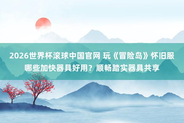 2026世界杯滚球中国官网 玩《冒险岛》怀旧服哪些加快器具好用?顺畅踏实器具共享
