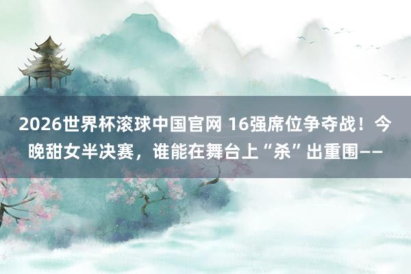 2026世界杯滚球中国官网 16强席位争夺战!今晚甜女半决赛,谁能在舞台上“杀”出重围——