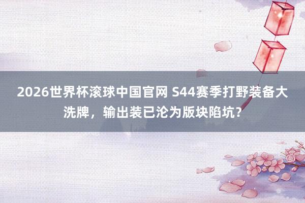2026世界杯滚球中国官网 S44赛季打野装备大洗牌,输出装已沦为版块陷坑?