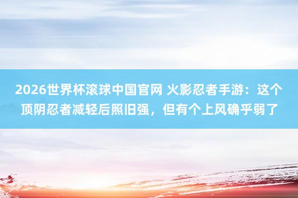 2026世界杯滚球中国官网 火影忍者手游:这个顶阴忍者减轻后照旧强,但有个上风确乎弱了