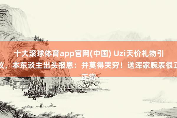十大滚球体育app官网(中国) Uzi天价礼物引热议,本东谈主出头报恩:并莫得哭穷!送浑家腕表很正常