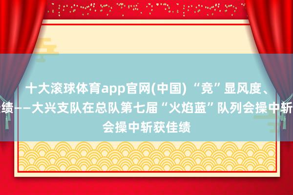 十大滚球体育app官网(中国) “竞”显风度、勇创佳绩——大兴支队在总队第七届“火焰蓝”队列会操中斩获佳绩