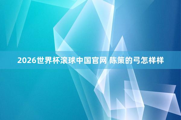 2026世界杯滚球中国官网 陈策的弓怎样样