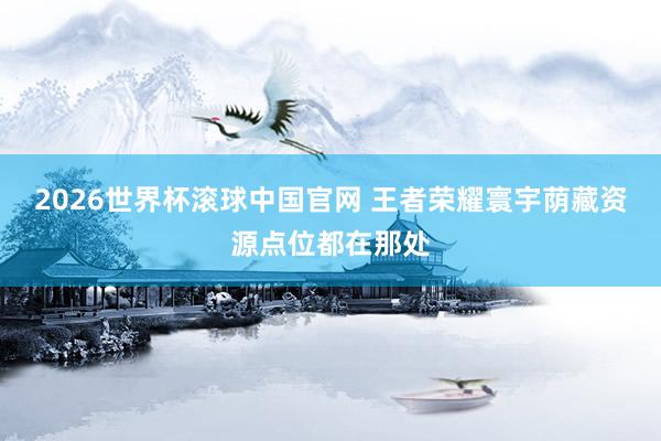 2026世界杯滚球中国官网 王者荣耀寰宇荫藏资源点位都在那处