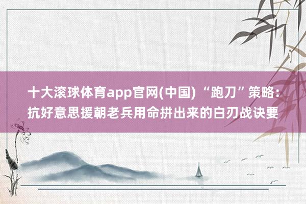 十大滚球体育app官网(中国) “跑刀”策略:抗好意思援朝老兵用命拼出来的白刃战诀要
