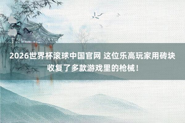 2026世界杯滚球中国官网 这位乐高玩家用砖块收复了多款游戏里的枪械!