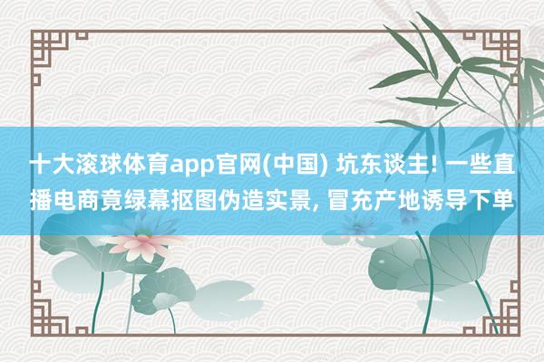 十大滚球体育app官网(中国) 坑东谈主! 一些直播电商竟绿幕抠图伪造实景, 冒充产地诱导下单