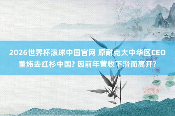 2026世界杯滚球中国官网 原耐克大中华区CEO董炜去红杉中国? 因前年营收下滑而离开?