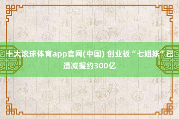 十大滚球体育app官网(中国) 创业板“七姐妹”已遭减握约300亿